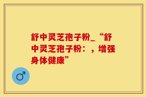 舒中灵芝孢子粉_“舒中灵芝孢子粉：，增强身体健康”