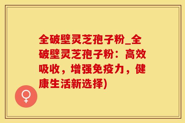 全破壁灵芝孢子粉_全破壁灵芝孢子粉：高效吸收，增强免疫力，健康生活新选择)