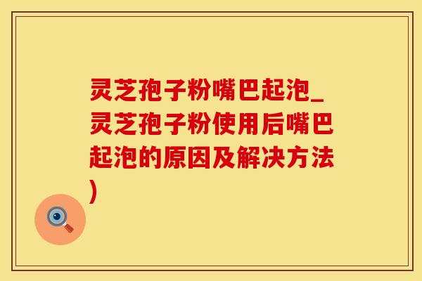 灵芝孢子粉嘴巴起泡_灵芝孢子粉使用后嘴巴起泡的原因及解决方法)