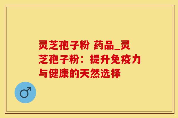 灵芝孢子粉 药品_灵芝孢子粉：提升免疫力与健康的天然选择