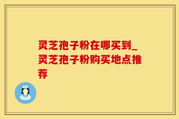 灵芝孢子粉在哪买到_灵芝孢子粉购买地点推荐 灵芝孢子粉在哪买到_灵芝孢子粉购买地点推荐