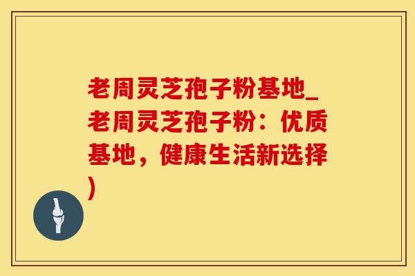 老周灵芝孢子粉基地_老周灵芝孢子粉：优质基地，健康生活新选择)
