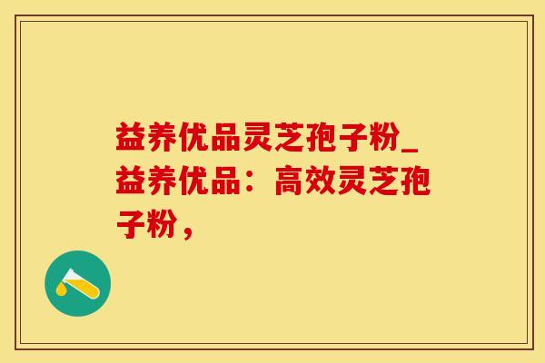 益养优品灵芝孢子粉_益养优品：高效灵芝孢子粉，