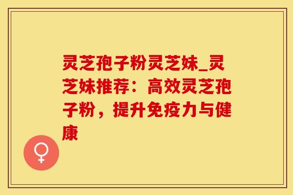 灵芝孢子粉灵芝妹_灵芝妹推荐：高效灵芝孢子粉，提升免疫力与健康