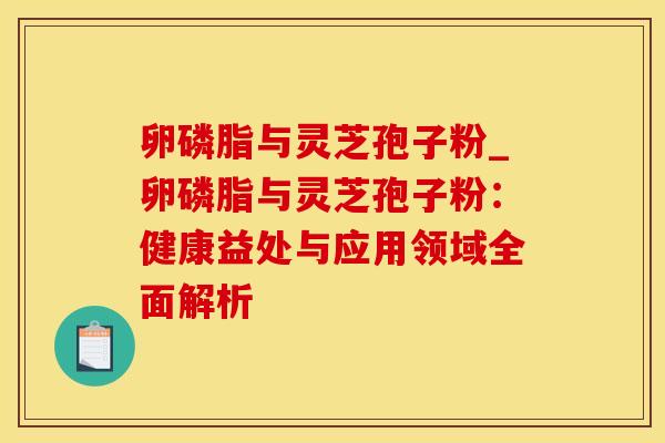 卵磷脂与灵芝孢子粉_卵磷脂与灵芝孢子粉:健康益处与应用领域全面解析 卵磷脂与灵芝孢子粉_卵磷脂与灵芝孢子粉:健康益处与应用领域全面解析