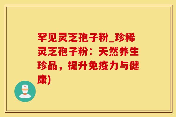 罕见灵芝孢子粉_珍稀灵芝孢子粉：天然养生珍品，提升免疫力与健康)