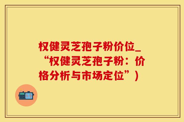 权健灵芝孢子粉价位_“权健灵芝孢子粉：价格分析与市场定位”)