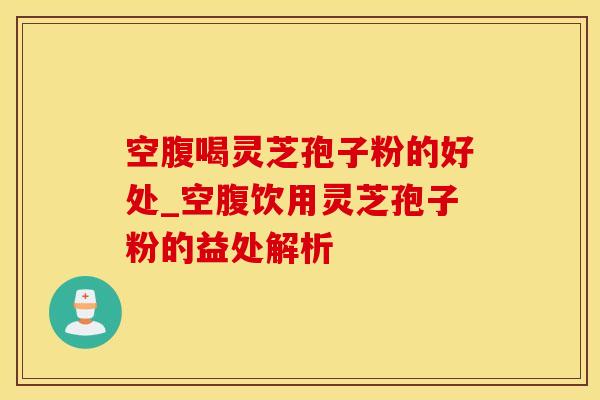 空腹喝灵芝孢子粉的好处_空腹饮用灵芝孢子粉的益处解析