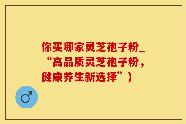 你买哪家灵芝孢子粉_“高品质灵芝孢子粉,健康养生新选择”) 你买哪家灵芝孢子粉_“高品质灵芝孢子粉,健康养生新选择”)