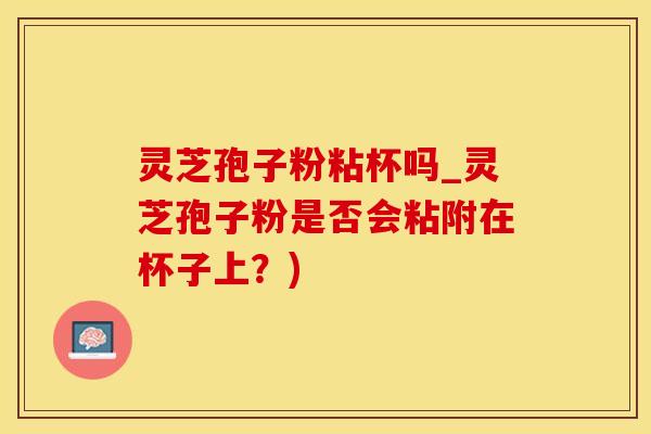 灵芝孢子粉粘杯吗_灵芝孢子粉是否会粘附在杯子上?) 灵芝孢子粉粘杯吗_灵芝孢子粉是否会粘附在杯子上?)