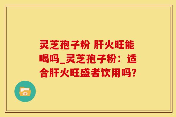 灵芝孢子粉 肝火旺能喝吗_灵芝孢子粉：适合肝火旺盛者饮用吗？