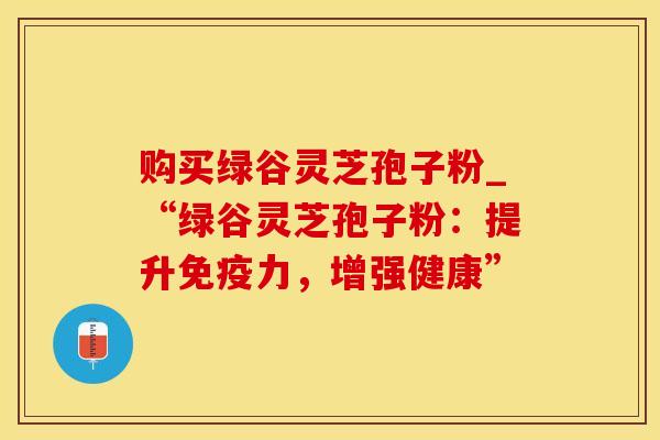 购买绿谷灵芝孢子粉_“绿谷灵芝孢子粉:提升免疫力,增强健康” 购买绿谷灵芝孢子粉_“绿谷灵芝孢子粉:提升免疫力,增强健康”