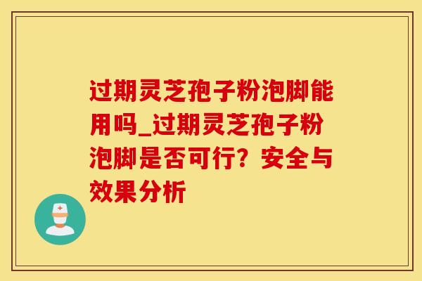 过期灵芝孢子粉泡脚能用吗_过期灵芝孢子粉泡脚是否可行？安全与效果分析