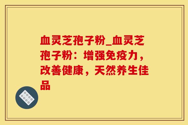 灵芝孢子粉_灵芝孢子粉:增强免疫力,改善健康,天然养生佳品 灵芝孢子粉_灵芝孢子粉:增强免疫力,改善健康,天然养生佳品