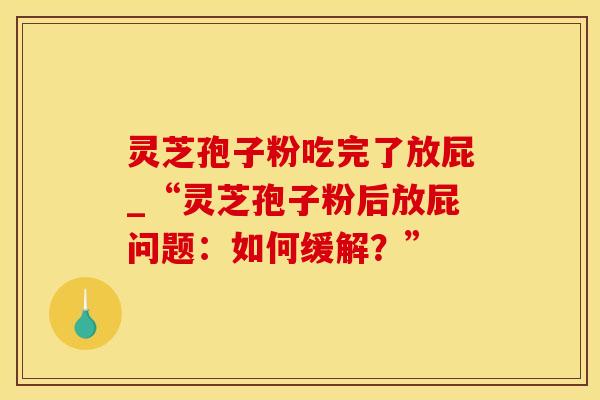 灵芝孢子粉吃完了放屁_“灵芝孢子粉后放屁问题：如何缓解？”