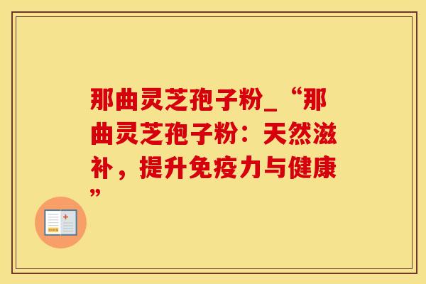 那曲灵芝孢子粉_“那曲灵芝孢子粉:天然滋补,提升免疫力与健康” 那曲灵芝孢子粉_“那曲灵芝孢子粉:天然滋补,提升免疫力与健康”