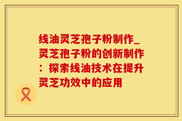 线油灵芝孢子粉制作_灵芝孢子粉的创新制作：探索线油技术在提升灵芝功效中的应用