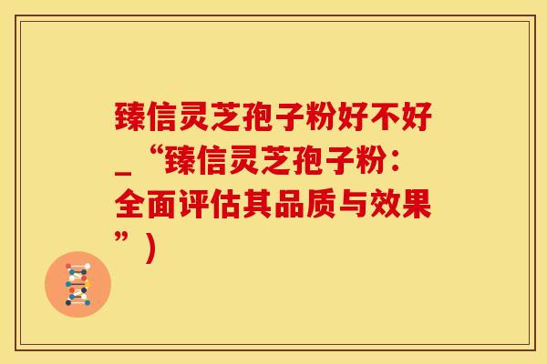臻信灵芝孢子粉好不好_“臻信灵芝孢子粉：全面评估其品质与效果”)