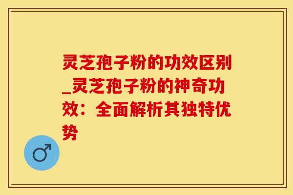 灵芝孢子粉的功效区别_灵芝孢子粉的神奇功效：全面解析其独特优势