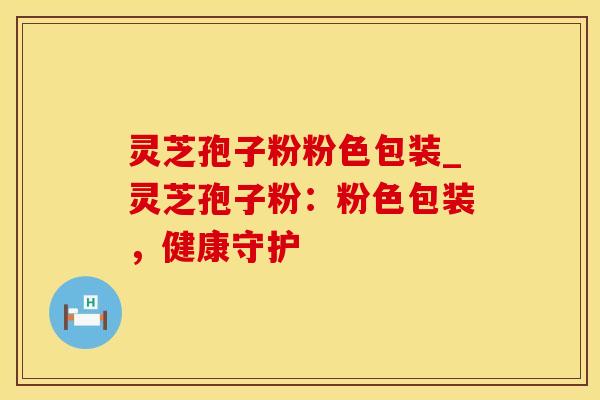 灵芝孢子粉粉色包装_灵芝孢子粉:粉色包装,健康守护 灵芝孢子粉粉色包装_灵芝孢子粉:粉色包装,健康守护