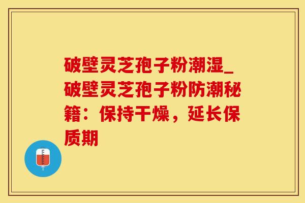 破壁灵芝孢子粉潮湿_破壁灵芝孢子粉防潮秘籍：保持干燥，延长保质期