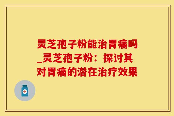 灵芝孢子粉能治胃痛吗_灵芝孢子粉：探讨其对胃痛的潜在治疗效果