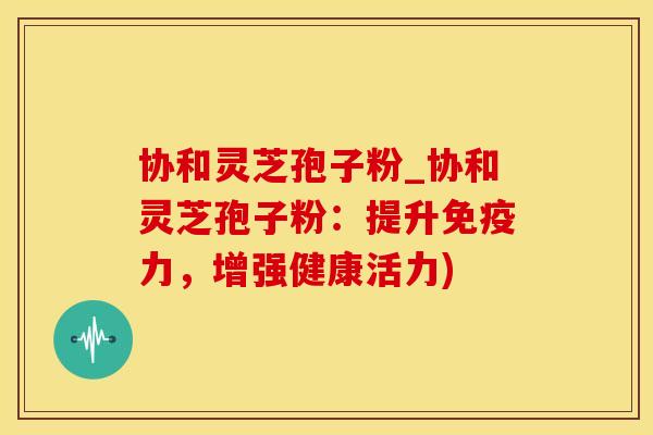 协和灵芝孢子粉_协和灵芝孢子粉：提升免疫力，增强健康活力)