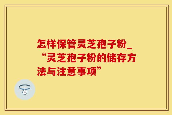 怎样保管灵芝孢子粉_“灵芝孢子粉的储存方法与注意事项” 怎样保管灵芝孢子粉_“灵芝孢子粉的储存方法与注意事项”