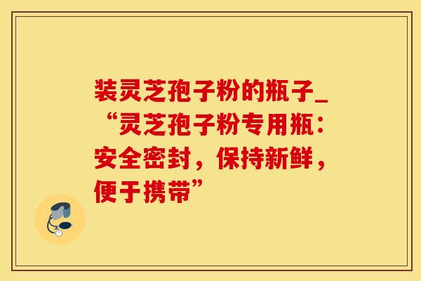 装灵芝孢子粉的瓶子_“灵芝孢子粉专用瓶：安全密封，保持新鲜，便于携带”