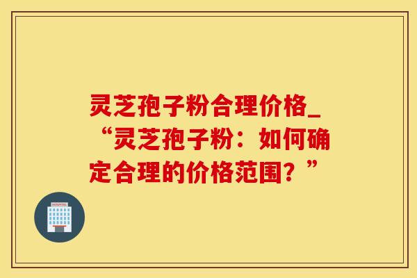 灵芝孢子粉合理价格_“灵芝孢子粉：如何确定合理的价格范围？”