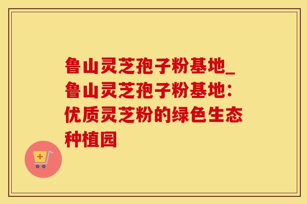 鲁山灵芝孢子粉基地_鲁山灵芝孢子粉基地:优质灵芝粉的绿色生态种植园 鲁山灵芝孢子粉基地_鲁山灵芝孢子粉基地:优质灵芝粉的绿色生态种植园