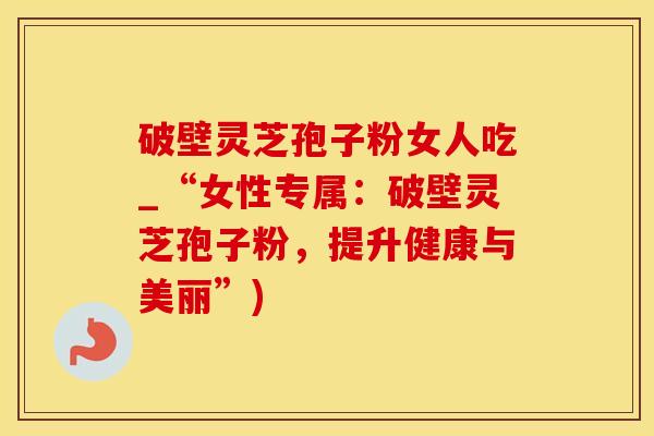 破壁灵芝孢子粉女人吃_“女性专属:破壁灵芝孢子粉,提升健康与美丽”) 破壁灵芝孢子粉女人吃_“女性专属:破壁灵芝孢子粉,提升健康与美丽”)