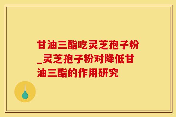 甘油三酯吃灵芝孢子粉_灵芝孢子粉对降低甘油三酯的作用研究