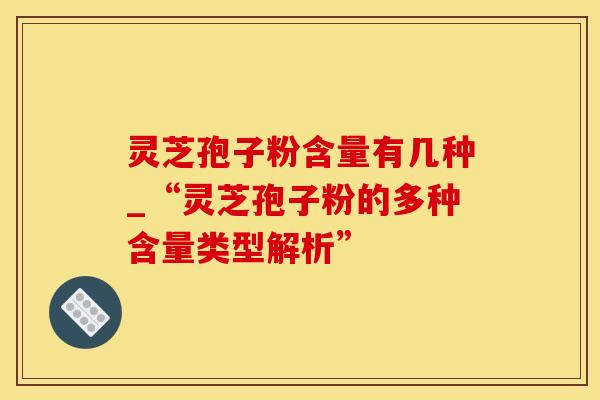 灵芝孢子粉含量有几种_“灵芝孢子粉的多种含量类型解析”