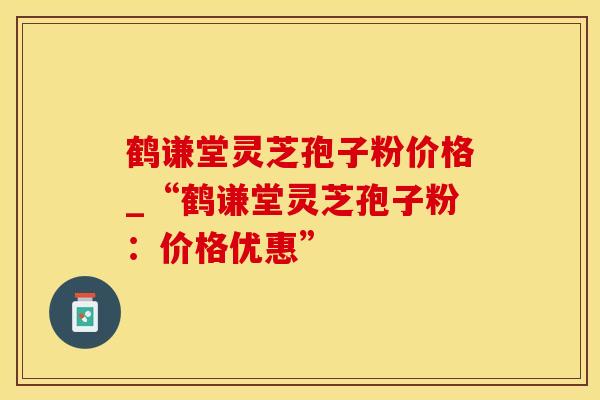 鹤谦堂灵芝孢子粉价格_“鹤谦堂灵芝孢子粉:价格优惠” 鹤谦堂灵芝孢子粉价格_“鹤谦堂灵芝孢子粉:价格优惠”