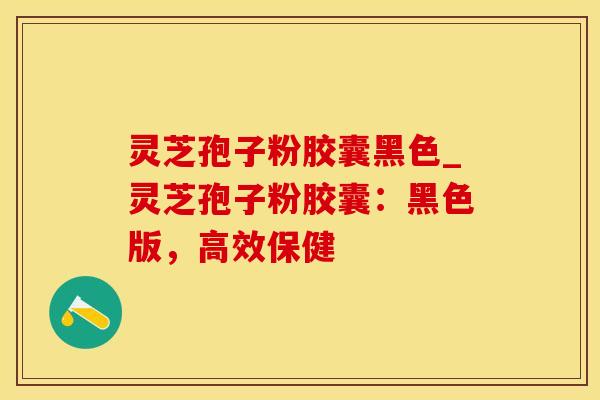 灵芝孢子粉胶囊黑色_灵芝孢子粉胶囊：黑色版，高效保健