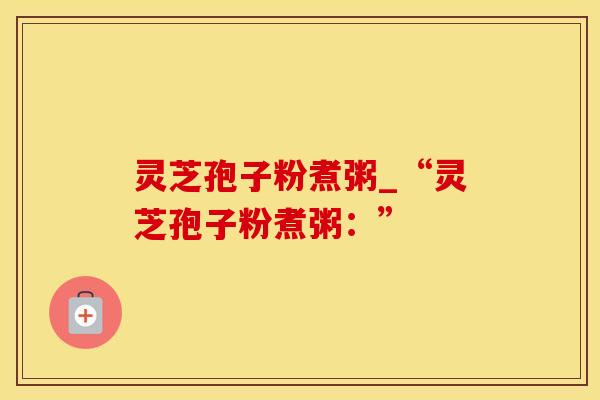 灵芝孢子粉煮粥_“灵芝孢子粉煮粥：”