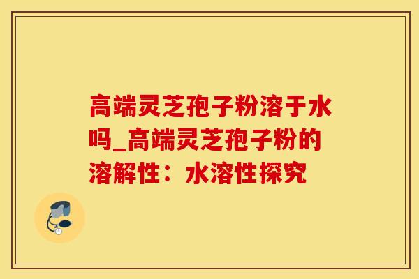 高端灵芝孢子粉溶于水吗_高端灵芝孢子粉的溶解性：水溶性探究