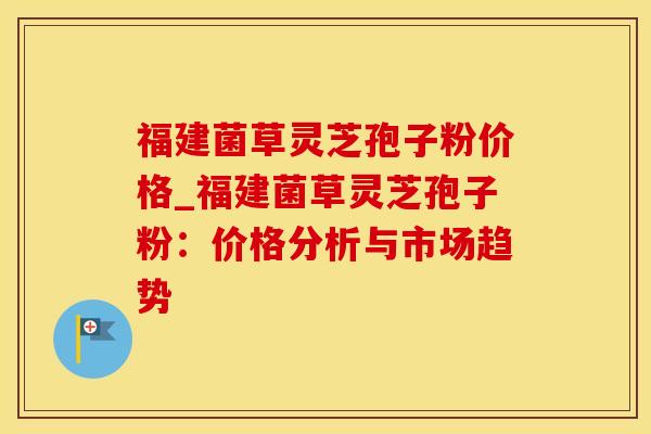 福建菌草灵芝孢子粉价格_福建菌草灵芝孢子粉：价格分析与市场趋势