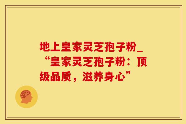 地上皇家灵芝孢子粉_“皇家灵芝孢子粉:品质,滋养身心” 地上皇家灵芝孢子粉_“皇家灵芝孢子粉:品质,滋养身心”