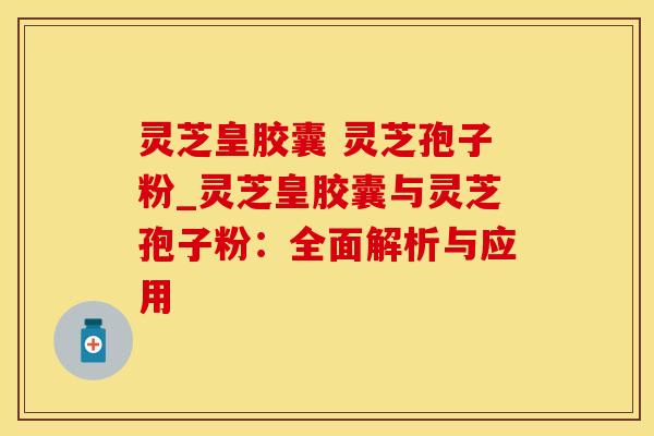 灵芝皇胶囊 灵芝孢子粉_灵芝皇胶囊与灵芝孢子粉:全面解析与应用 灵芝皇胶囊 灵芝孢子粉_灵芝皇胶囊与灵芝孢子粉:全面解析与应用