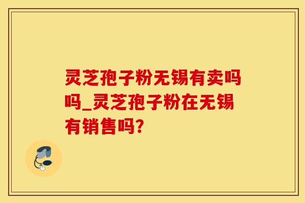 灵芝孢子粉无锡有卖吗吗_灵芝孢子粉在无锡有销售吗？