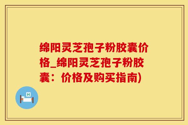 绵阳灵芝孢子粉胶囊价格_绵阳灵芝孢子粉胶囊：价格及购买指南)