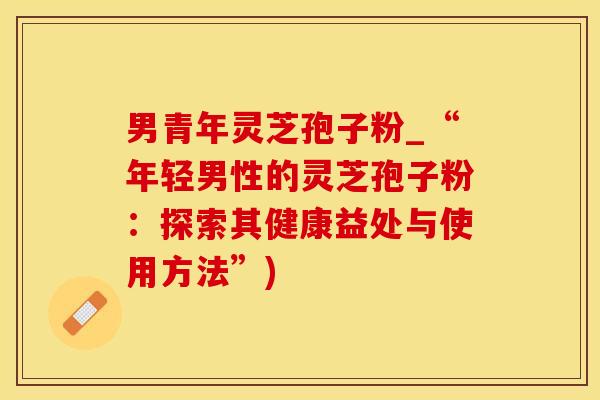 男青年灵芝孢子粉_“年轻男性的灵芝孢子粉：探索其健康益处与使用方法”)