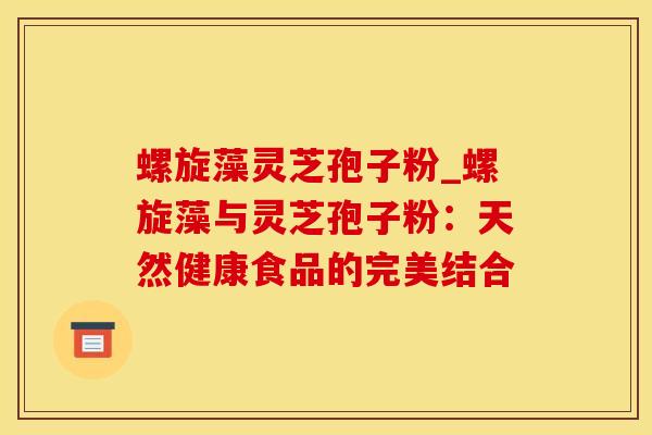 螺旋藻灵芝孢子粉_螺旋藻与灵芝孢子粉：天然健康食品的完美结合