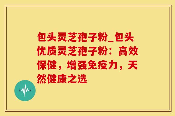 包头灵芝孢子粉_包头优质灵芝孢子粉：高效保健，增强免疫力，天然健康之选
