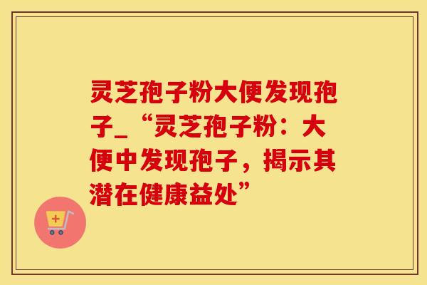 灵芝孢子粉大便发现孢子_“灵芝孢子粉：大便中发现孢子，揭示其潜在健康益处”