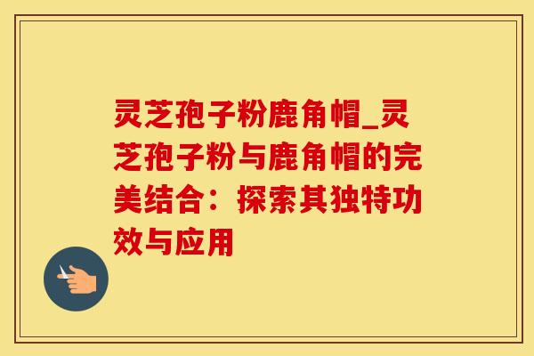 灵芝孢子粉鹿角帽_灵芝孢子粉与鹿角帽的完美结合：探索其独特功效与应用