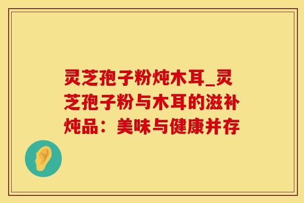 灵芝孢子粉炖木耳_灵芝孢子粉与木耳的滋补炖品：美味与健康并存