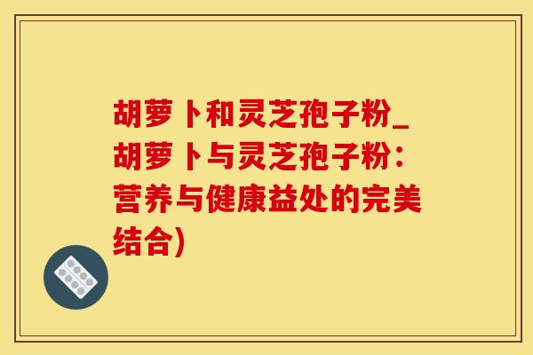 胡萝卜和灵芝孢子粉_胡萝卜与灵芝孢子粉：营养与健康益处的完美结合)